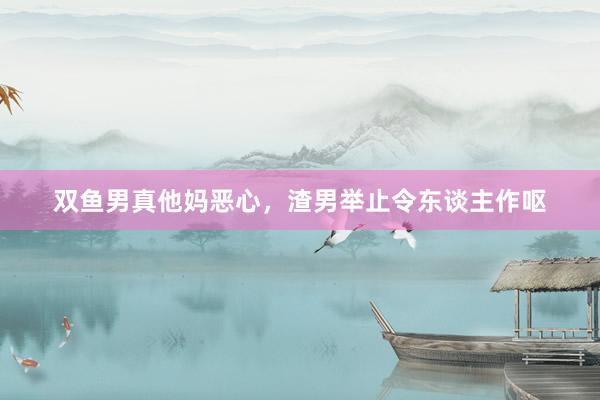双鱼男真他妈恶心，渣男举止令东谈主作呕