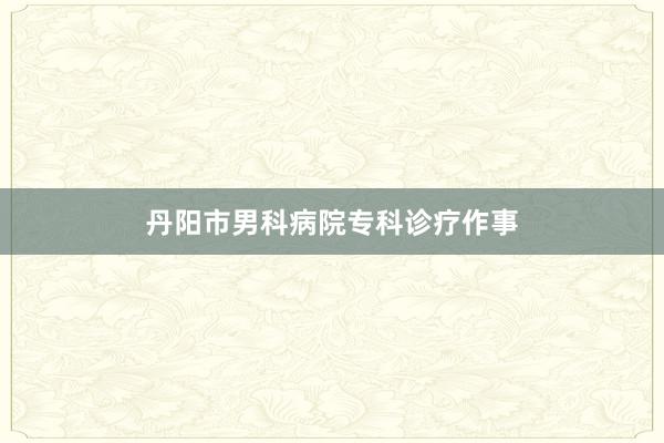 丹阳市男科病院专科诊疗作事